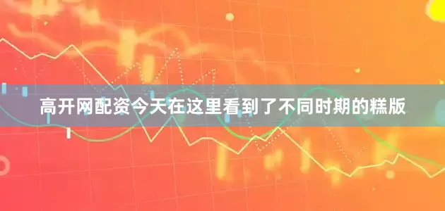 高开网配资今天在这里看到了不同时期的糕版