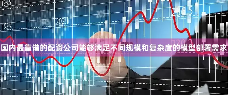 国内最靠谱的配资公司能够满足不同规模和复杂度的模型部署需求