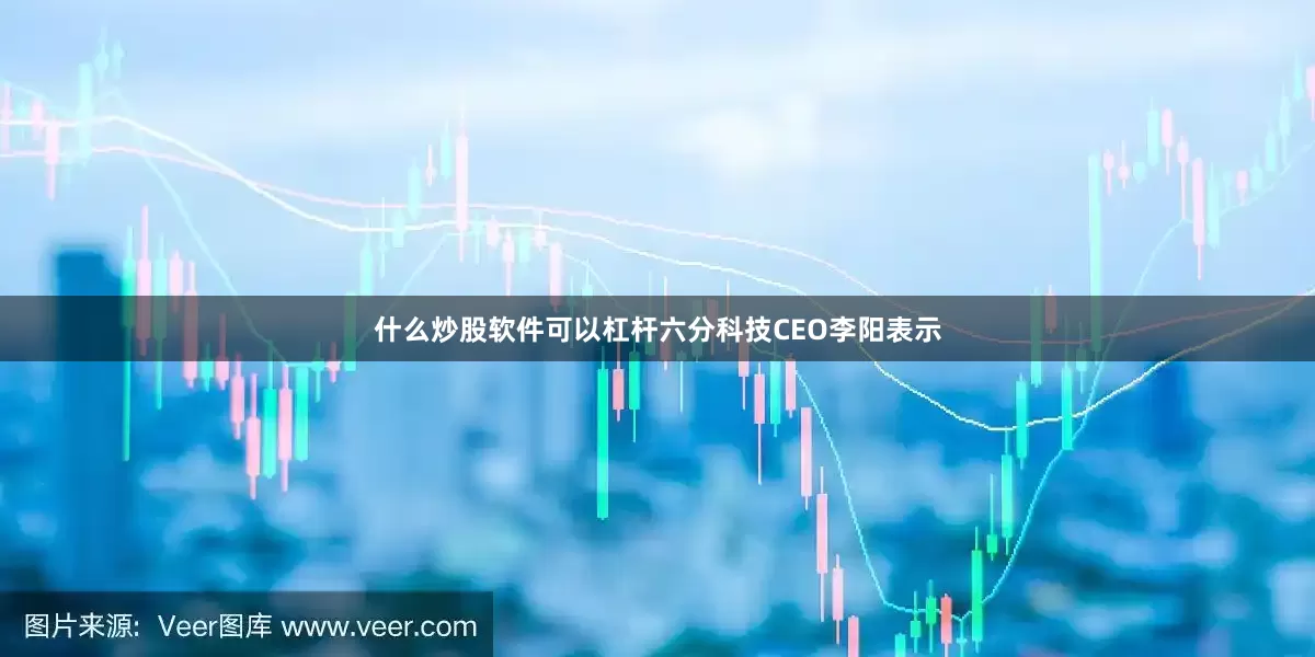 什么炒股软件可以杠杆六分科技CEO李阳表示