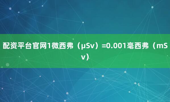 配资平台官网1微西弗（μSv）=0.001毫西弗（mSv）
