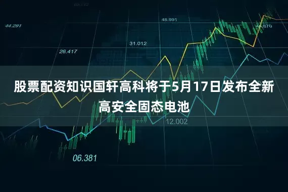 股票配资知识国轩高科将于5月17日发布全新高安全固态电池