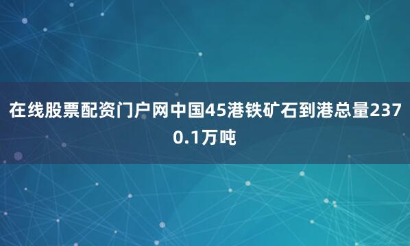 在线股票配资门户网中国45港铁矿石到港总量2370.1万吨