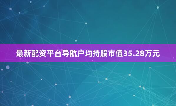 最新配资平台导航户均持股市值35.28万元
