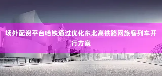 场外配资平台哈铁通过优化东北高铁路网旅客列车开行方案