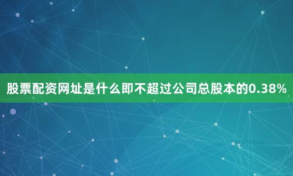 股票配资网址是什么即不超过公司总股本的0.38%