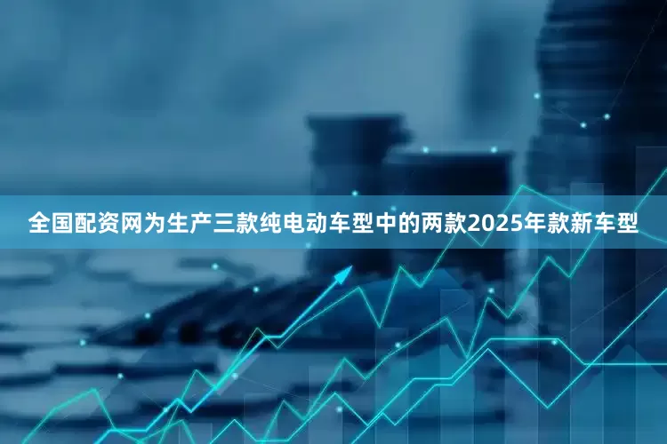 全国配资网为生产三款纯电动车型中的两款2025年款新车型