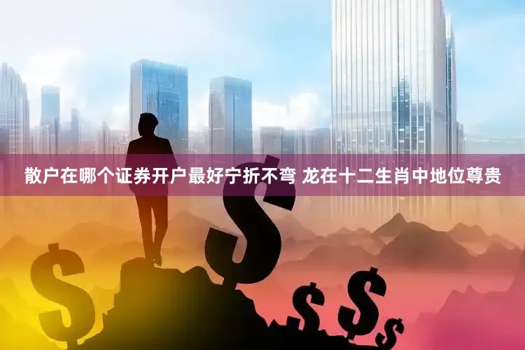 散户在哪个证券开户最好宁折不弯 龙在十二生肖中地位尊贵