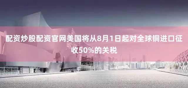 配资炒股配资官网美国将从8月1日起对全球铜进口征收50%的关税