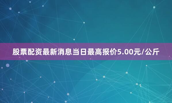 股票配资最新消息当日最高报价5.00元/公斤