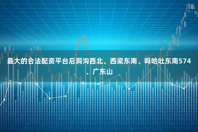 最大的合法配资平台后洞沟西北、西梁东南、吗哈吐东南574、广东山