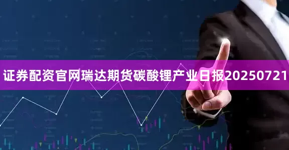 证券配资官网瑞达期货碳酸锂产业日报20250721