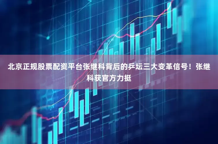 北京正规股票配资平台张继科背后的乒坛三大变革信号！张继科获官方力挺