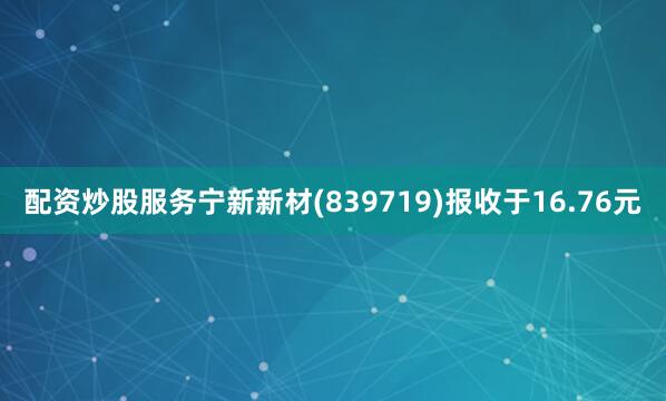 配资炒股服务宁新新材(839719)报收于16.76元