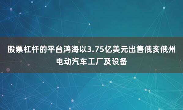 股票杠杆的平台鸿海以3.75亿美元出售俄亥俄州电动汽车工厂及设备