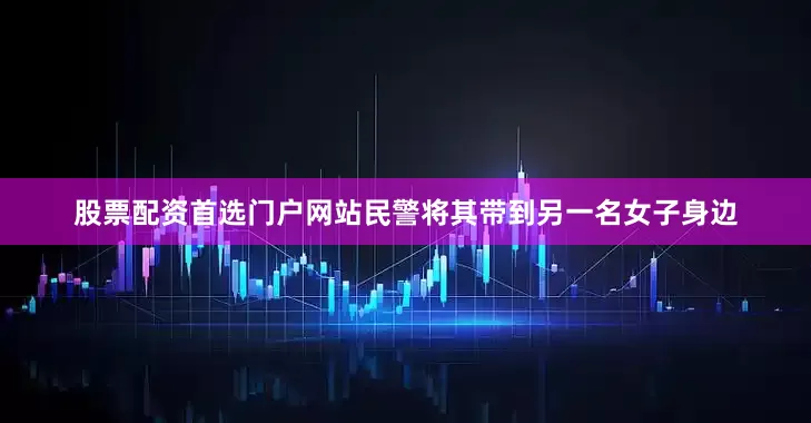 股票配资首选门户网站民警将其带到另一名女子身边