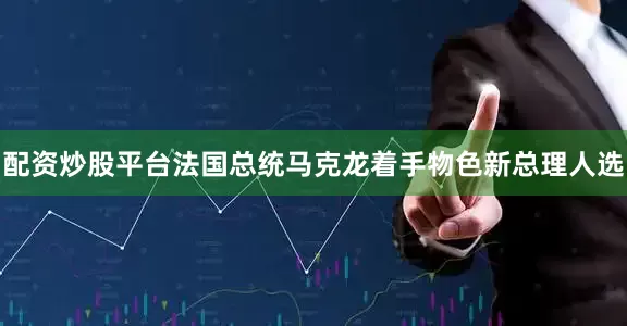 配资炒股平台法国总统马克龙着手物色新总理人选