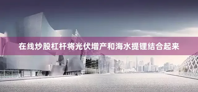 在线炒股杠杆将光伏增产和海水提锂结合起来