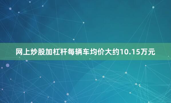 网上炒股加杠杆每辆车均价大约10.15万元