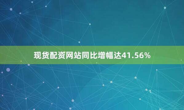 现货配资网站同比增幅达41.56%