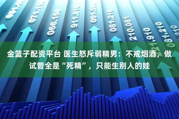 金篮子配资平台 医生怒斥弱精男：不戒烟酒，做试管全是“死精”，只能生别人的娃