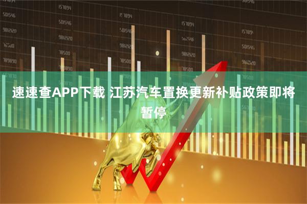 速速查APP下载 江苏汽车置换更新补贴政策即将暂停