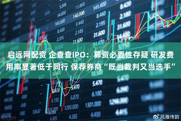 启远网配资 企查查IPO：募资必要性存疑 研发费用率显著低于同行 保荐券商“既当裁判又当选手”