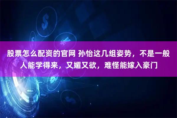 股票怎么配资的官网 孙怡这几组姿势，不是一般人能学得来，又媚又欲，难怪能嫁入豪门