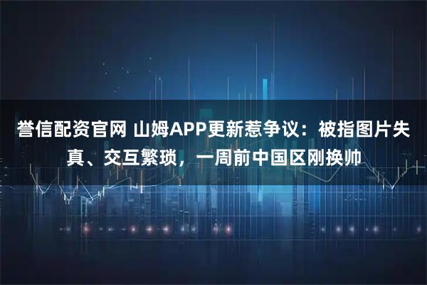 誉信配资官网 山姆APP更新惹争议：被指图片失真、交互繁琐，一周前中国区刚换帅